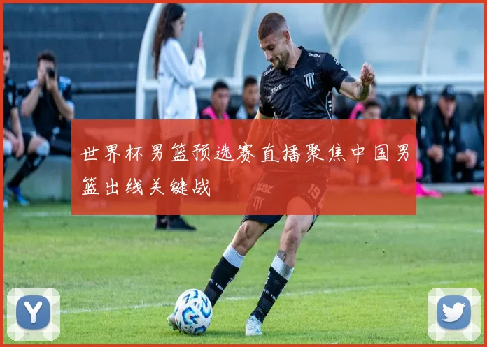 世界杯男篮预选赛直播聚焦中国男篮出线关键战
