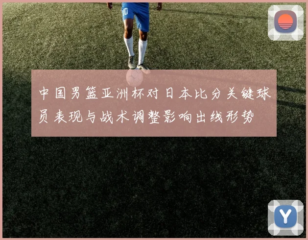 中国男篮亚洲杯对日本比分关键球员表现与战术调整影响出线形势
