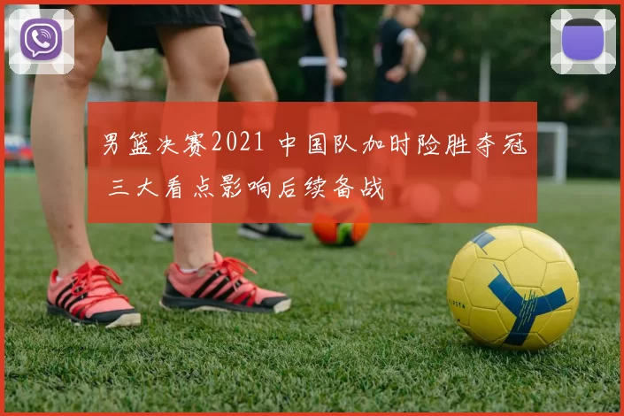 男篮决赛2021 中国队加时险胜夺冠 三大看点影响后续备战