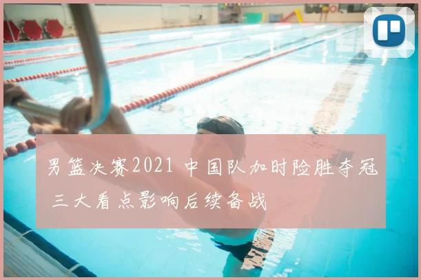 男篮决赛2021 中国队加时险胜夺冠 三大看点影响后续备战