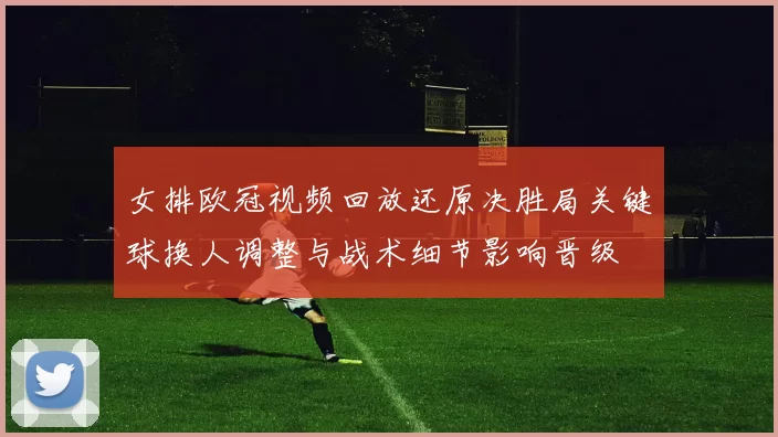 女排欧冠视频回放还原决胜局关键球换人调整与战术细节影响晋级