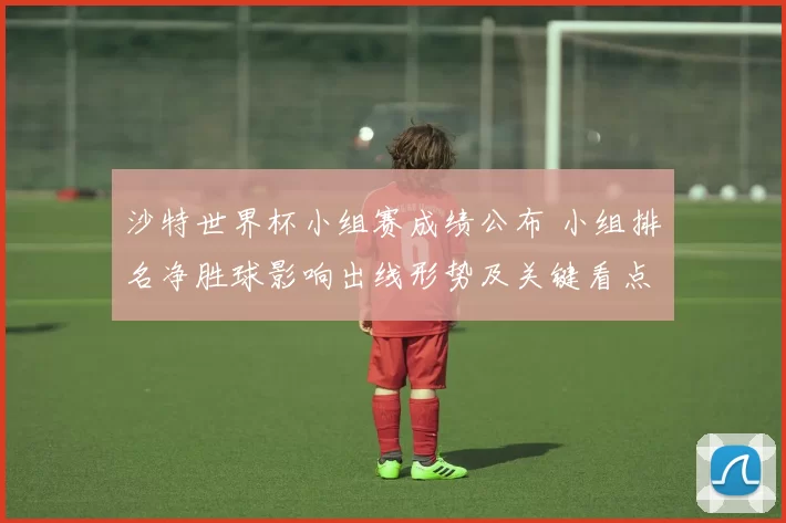 沙特世界杯小组赛成绩公布 小组排名净胜球影响出线形势及关键看点