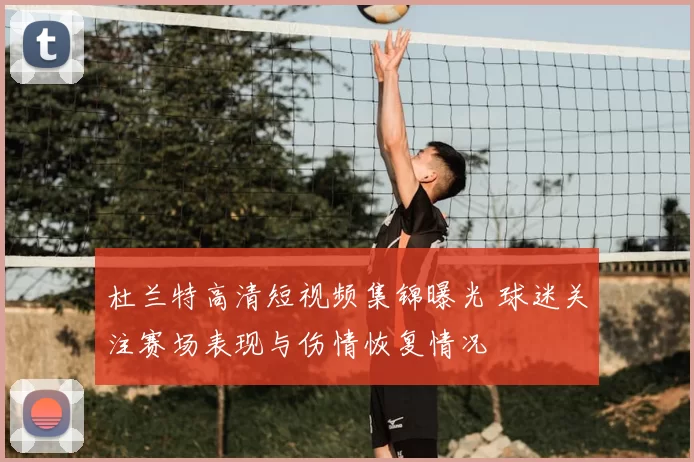杜兰特高清短视频集锦曝光 球迷关注赛场表现与伤情恢复情况