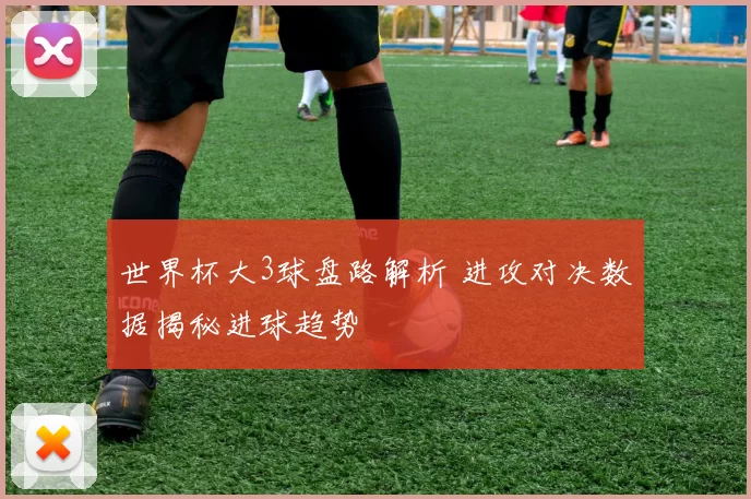 世界杯大3球盘路解析 进攻对决数据揭秘进球趋势