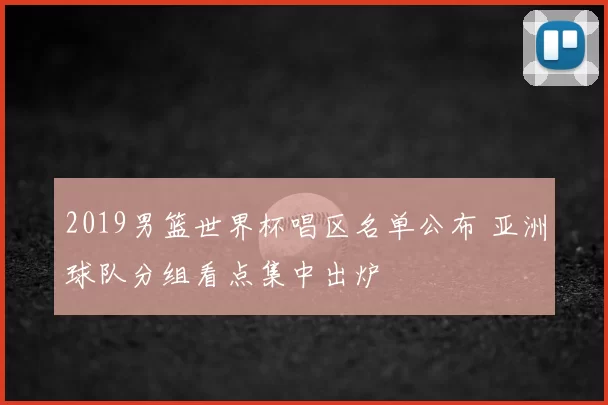 2019男篮世界杯唱区名单公布 亚洲球队分组看点集中出炉