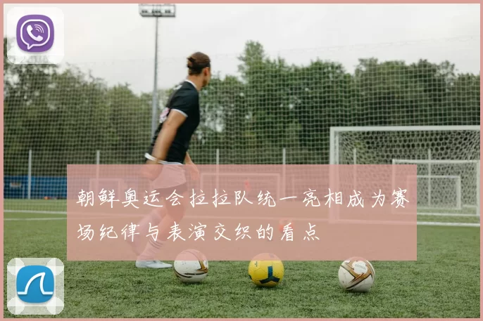 朝鲜奥运会拉拉队统一亮相成为赛场纪律与表演交织的看点