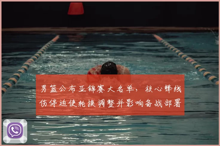 男篮公布亚锦赛大名单,核心锋线伤停迫使轮换调整并影响备战部署