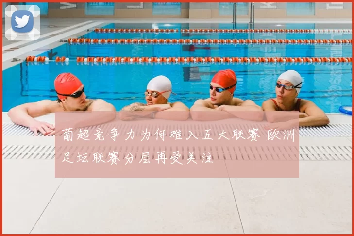 葡超竞争力为何难入五大联赛 欧洲足坛联赛分层再受关注