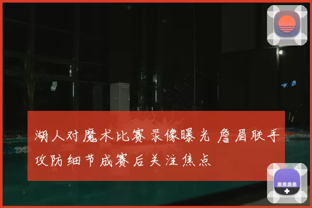 湖人对魔术比赛录像曝光 詹眉联手攻防细节成赛后关注焦点
