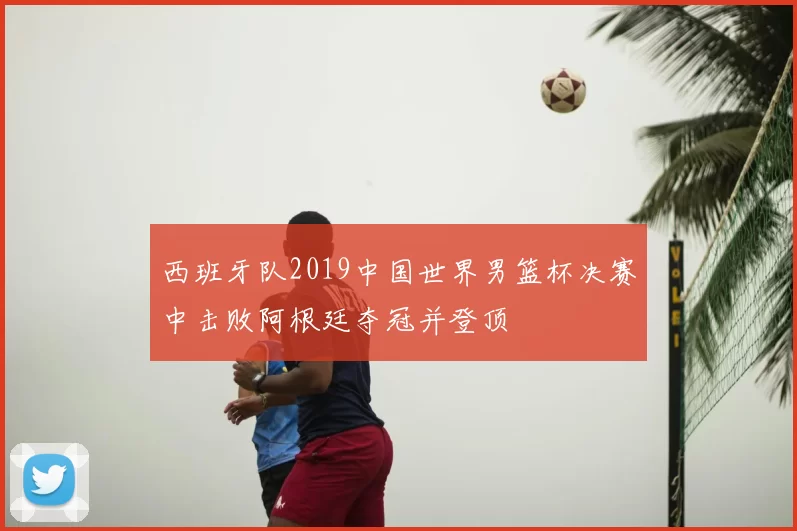 西班牙队2019中国世界男篮杯决赛中击败阿根廷夺冠并登顶