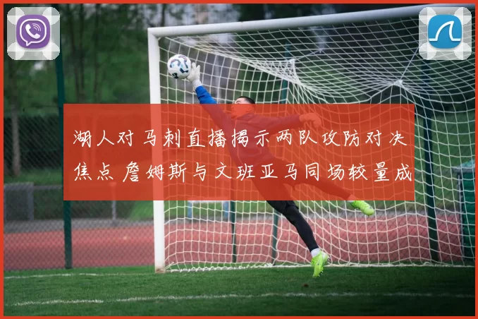湖人对马刺直播揭示两队攻防对决焦点 詹姆斯与文班亚马同场较量成看点