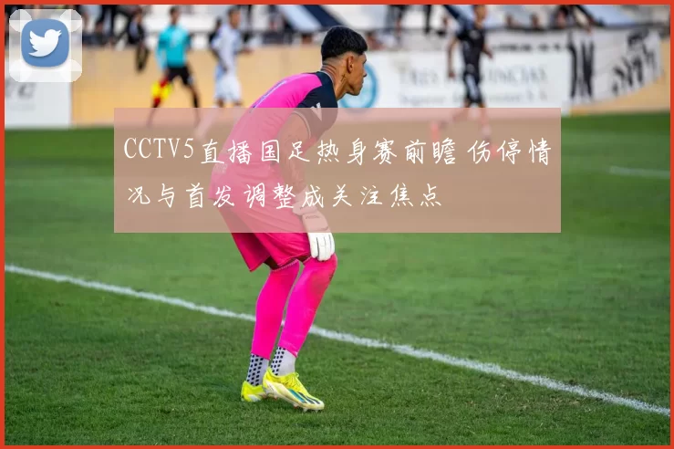 CCTV5直播国足热身赛前瞻 伤停情况与首发调整成关注焦点