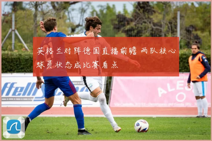 英格兰对阵德国直播前瞻 两队核心球员状态成比赛看点