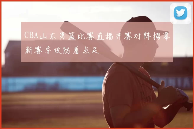CBA山东男篮比赛直播开赛对阵揭幕新赛季攻防看点足