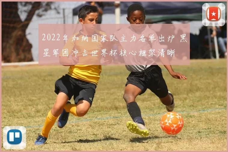 2022年加纳国家队主力名单出炉 黑星军团冲击世界杯核心框架清晰