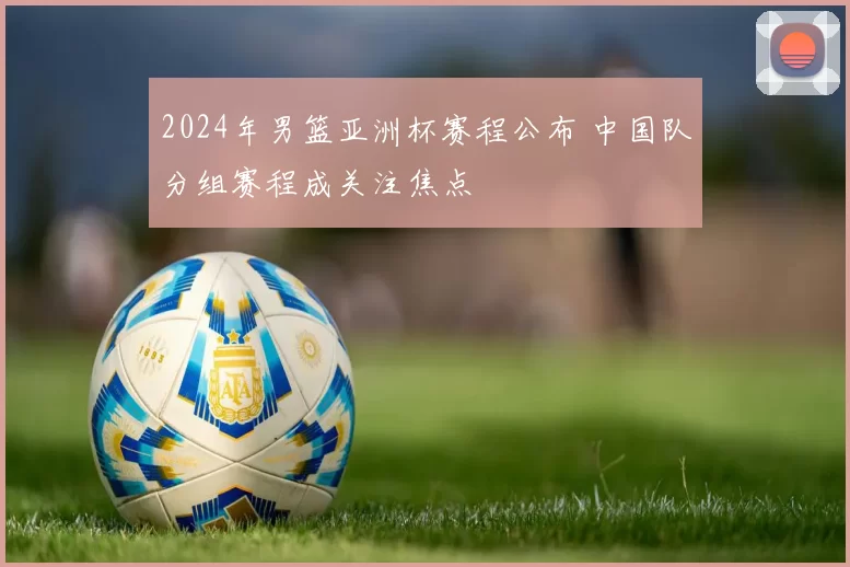 2024年男篮亚洲杯赛程公布 中国队分组赛程成关注焦点