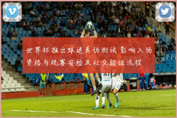 世界杯推出球迷真伪测试 影响入场资格与观赛安检及社交验证流程