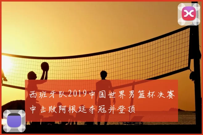 西班牙队2019中国世界男篮杯决赛中击败阿根廷夺冠并登顶