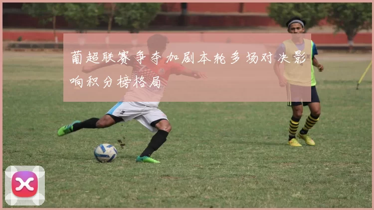 葡超联赛争夺加剧本轮多场对决影响积分榜格局