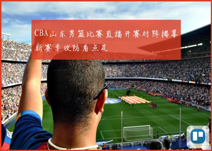 CBA山东男篮比赛直播开赛对阵揭幕新赛季攻防看点足