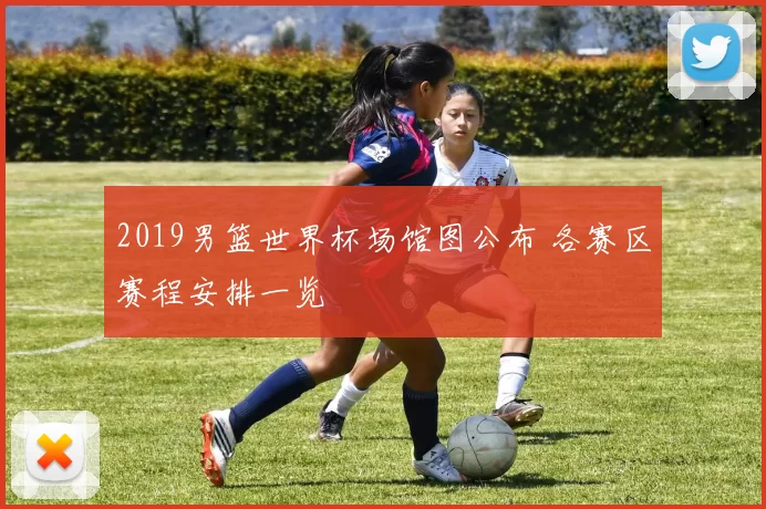 2019男篮世界杯场馆图公布 各赛区赛程安排一览