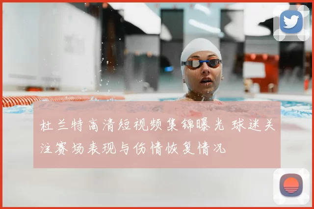 杜兰特高清短视频集锦曝光 球迷关注赛场表现与伤情恢复情况