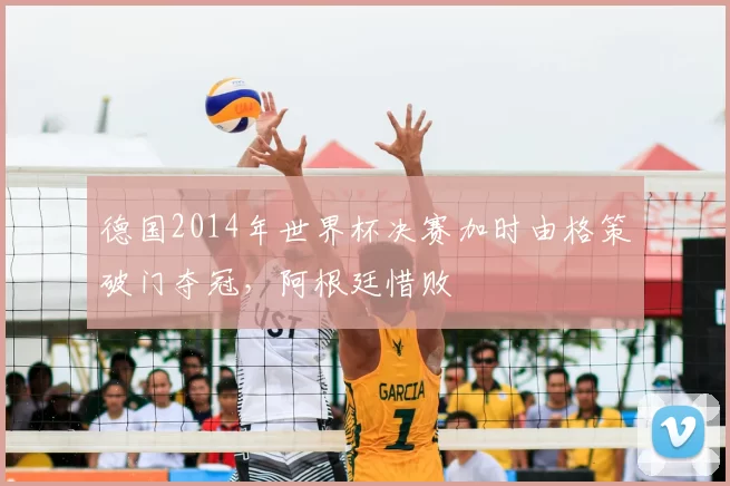 德国2014年世界杯决赛加时由格策破门夺冠，阿根廷惜败
