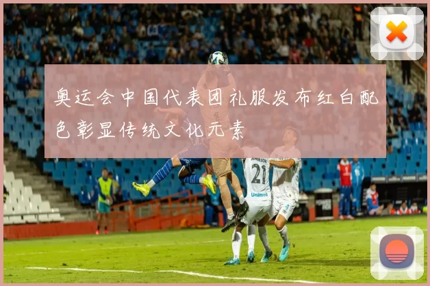 奥运会中国代表团礼服发布红白配色彰显传统文化元素