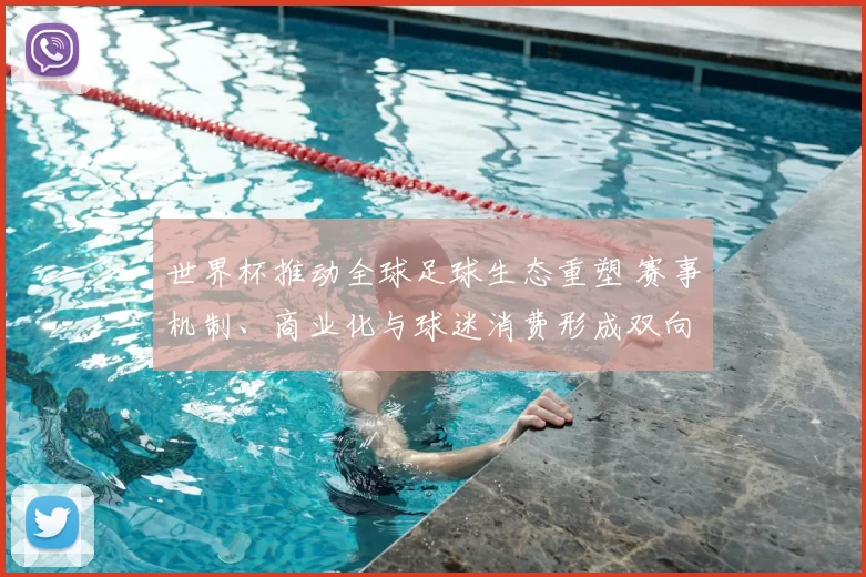 世界杯推动全球足球生态重塑 赛事机制、商业化与球迷消费形成双向影响