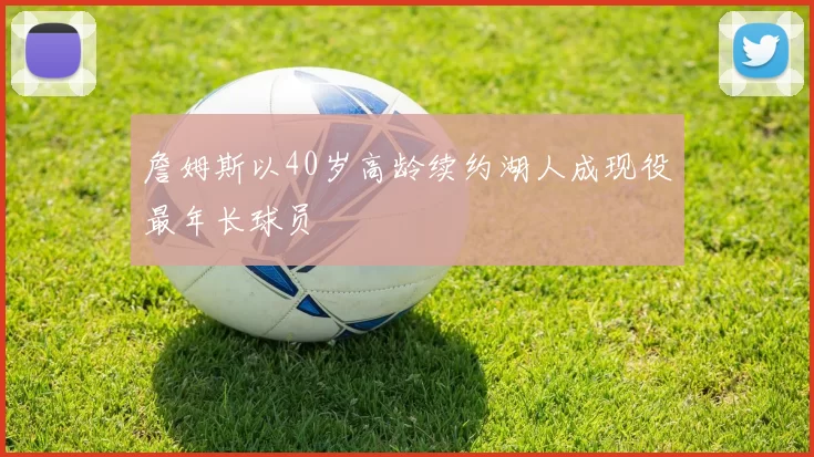 詹姆斯以40岁高龄续约湖人成现役最年长球员