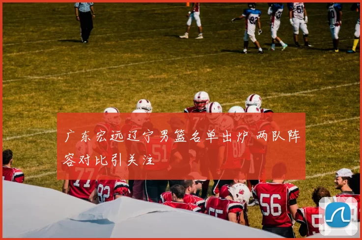 广东宏远辽宁男篮名单出炉 两队阵容对比引关注