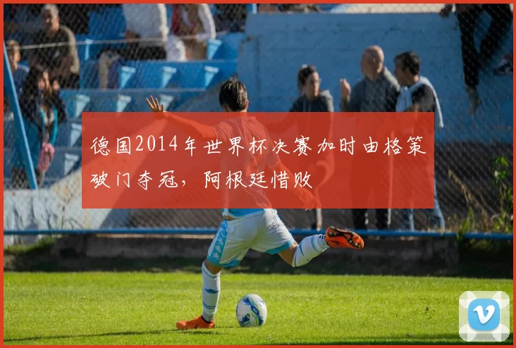 德国2014年世界杯决赛加时由格策破门夺冠，阿根廷惜败