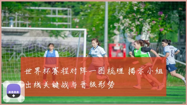 世界杯赛程对阵一图梳理 揭示小组出线关键战与晋级形势