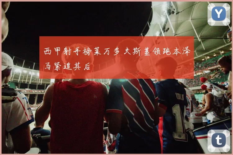 西甲射手榜莱万多夫斯基领跑本泽马紧追其后