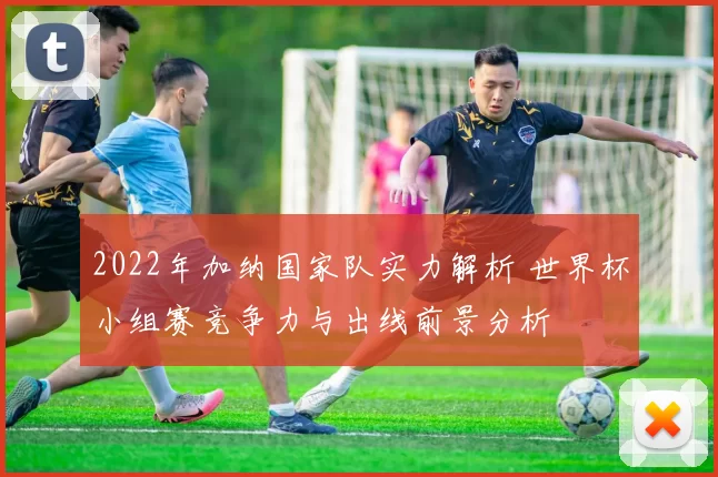 2022年加纳国家队实力解析 世界杯小组赛竞争力与出线前景分析