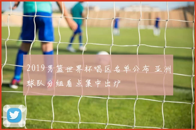 2019男篮世界杯唱区名单公布 亚洲球队分组看点集中出炉