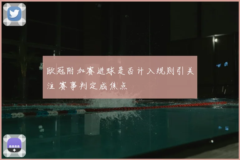 欧冠附加赛进球是否计入规则引关注 赛事判定成焦点