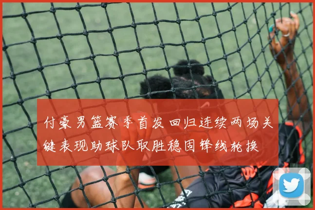 付豪男篮赛季首发回归连续两场关键表现助球队取胜稳固锋线轮换