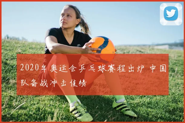 2020年奥运会乒乓球赛程出炉 中国队备战冲击佳绩