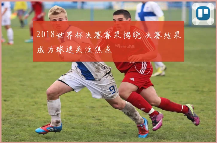2018世界杯决赛赛果揭晓 决赛结果成为球迷关注焦点
