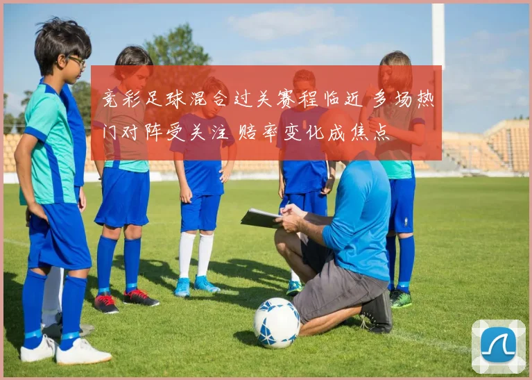 竞彩足球混合过关赛程临近 多场热门对阵受关注 赔率变化成焦点